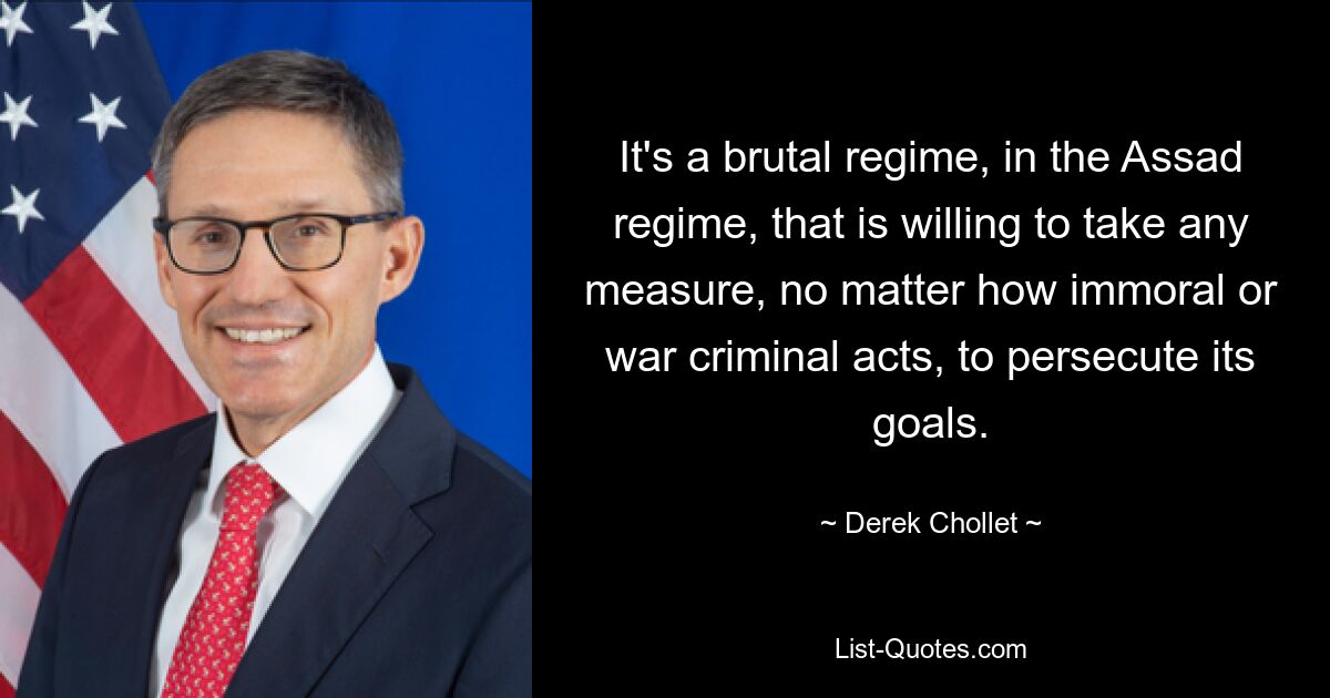 It's a brutal regime, in the Assad regime, that is willing to take any measure, no matter how immoral or war criminal acts, to persecute its goals. — © Derek Chollet