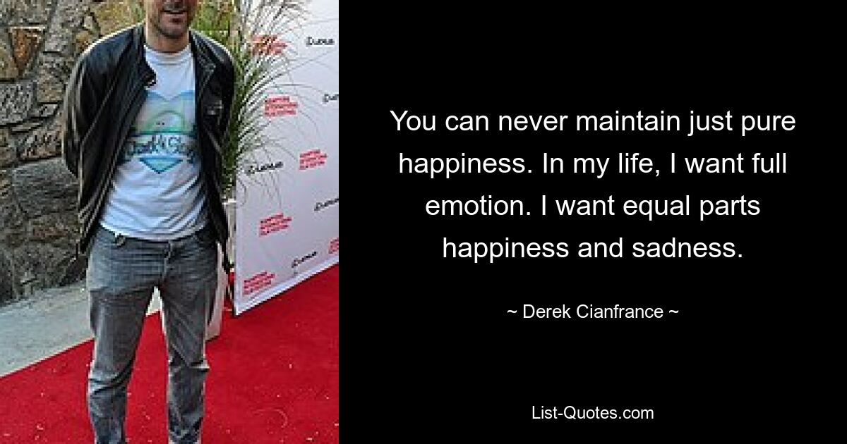 You can never maintain just pure happiness. In my life, I want full emotion. I want equal parts happiness and sadness. — © Derek Cianfrance