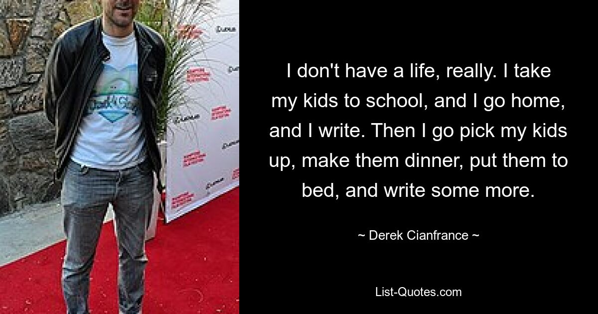 I don't have a life, really. I take my kids to school, and I go home, and I write. Then I go pick my kids up, make them dinner, put them to bed, and write some more. — © Derek Cianfrance