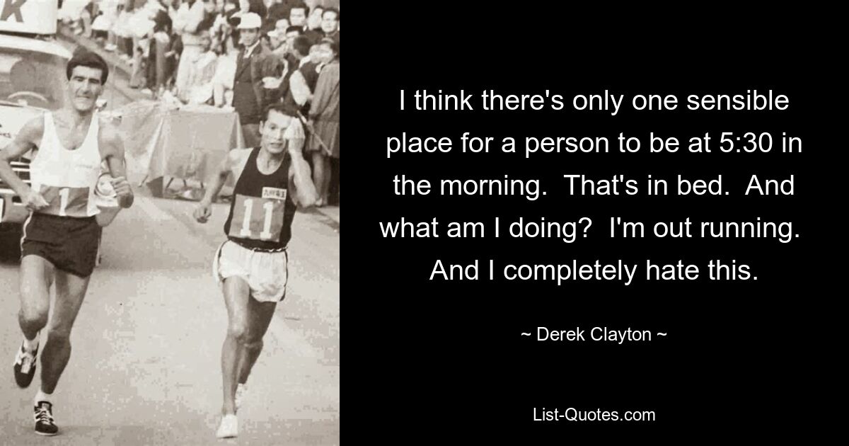 I think there's only one sensible place for a person to be at 5:30 in the morning.  That's in bed.  And what am I doing?  I'm out running.  And I completely hate this. — © Derek Clayton