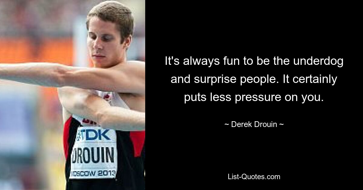 It's always fun to be the underdog and surprise people. It certainly puts less pressure on you. — © Derek Drouin