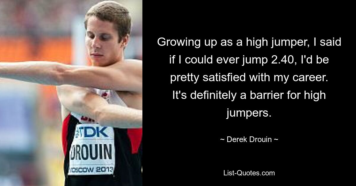 Growing up as a high jumper, I said if I could ever jump 2.40, I'd be pretty satisfied with my career. It's definitely a barrier for high jumpers. — © Derek Drouin