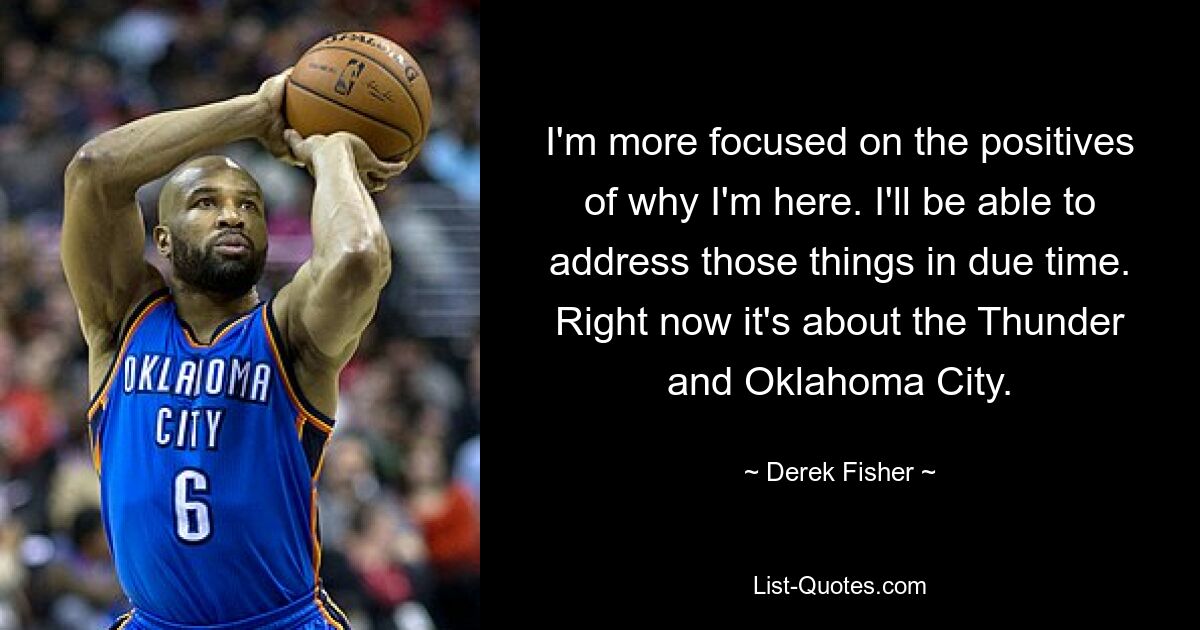 I'm more focused on the positives of why I'm here. I'll be able to address those things in due time. Right now it's about the Thunder and Oklahoma City. — © Derek Fisher