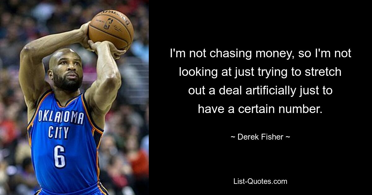 I'm not chasing money, so I'm not looking at just trying to stretch out a deal artificially just to have a certain number. — © Derek Fisher