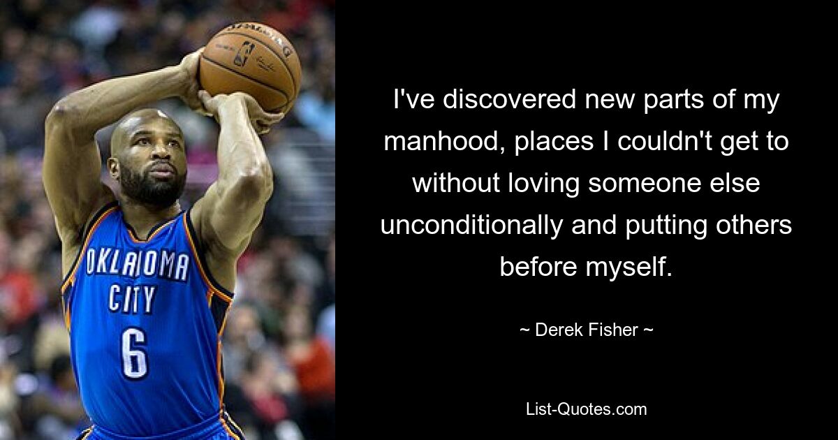 I've discovered new parts of my manhood, places I couldn't get to without loving someone else unconditionally and putting others before myself. — © Derek Fisher