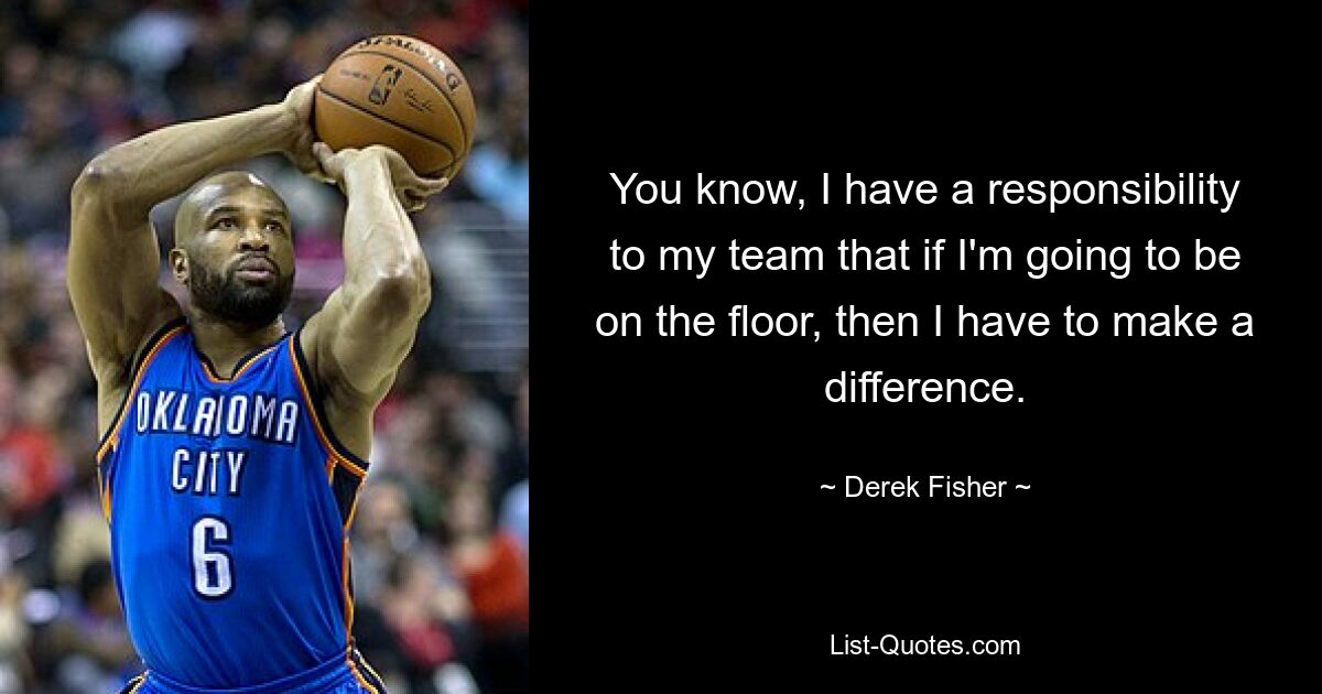 You know, I have a responsibility to my team that if I'm going to be on the floor, then I have to make a difference. — © Derek Fisher