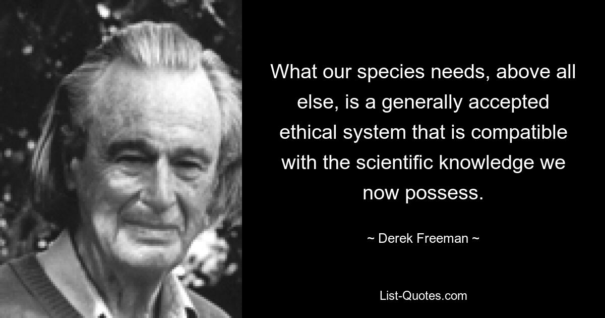 What our species needs, above all else, is a generally accepted ethical system that is compatible with the scientific knowledge we now possess. — © Derek Freeman