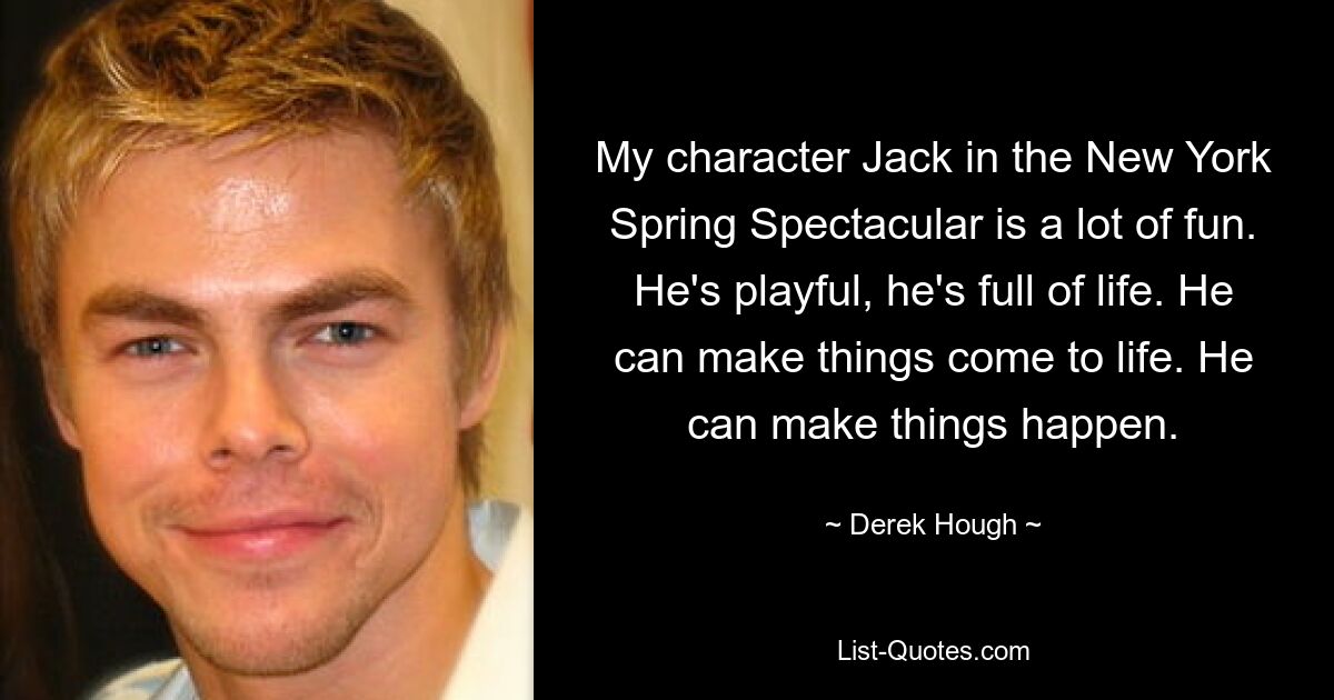 My character Jack in the New York Spring Spectacular is a lot of fun. He's playful, he's full of life. He can make things come to life. He can make things happen. — © Derek Hough