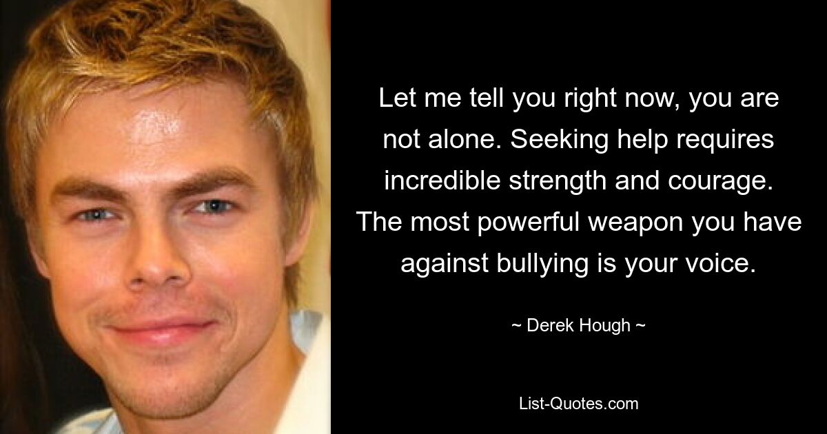 Let me tell you right now, you are not alone. Seeking help requires incredible strength and courage. The most powerful weapon you have against bullying is your voice. — © Derek Hough