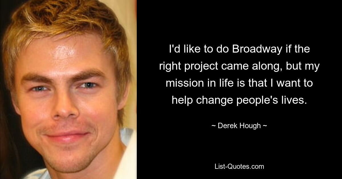 I'd like to do Broadway if the right project came along, but my mission in life is that I want to help change people's lives. — © Derek Hough