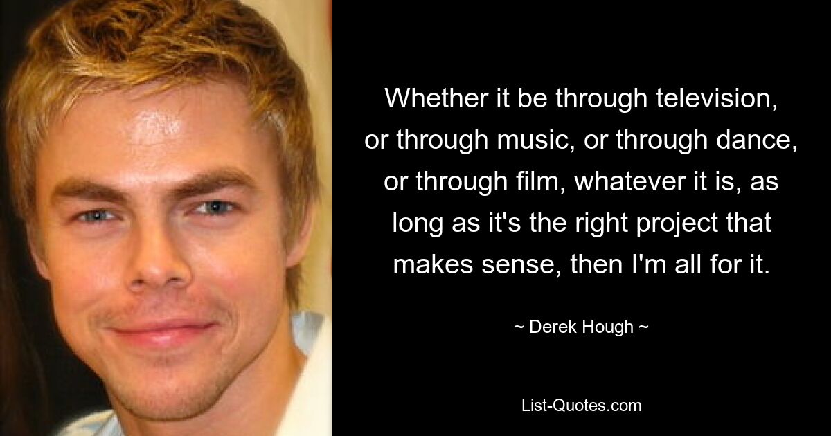 Whether it be through television, or through music, or through dance, or through film, whatever it is, as long as it's the right project that makes sense, then I'm all for it. — © Derek Hough