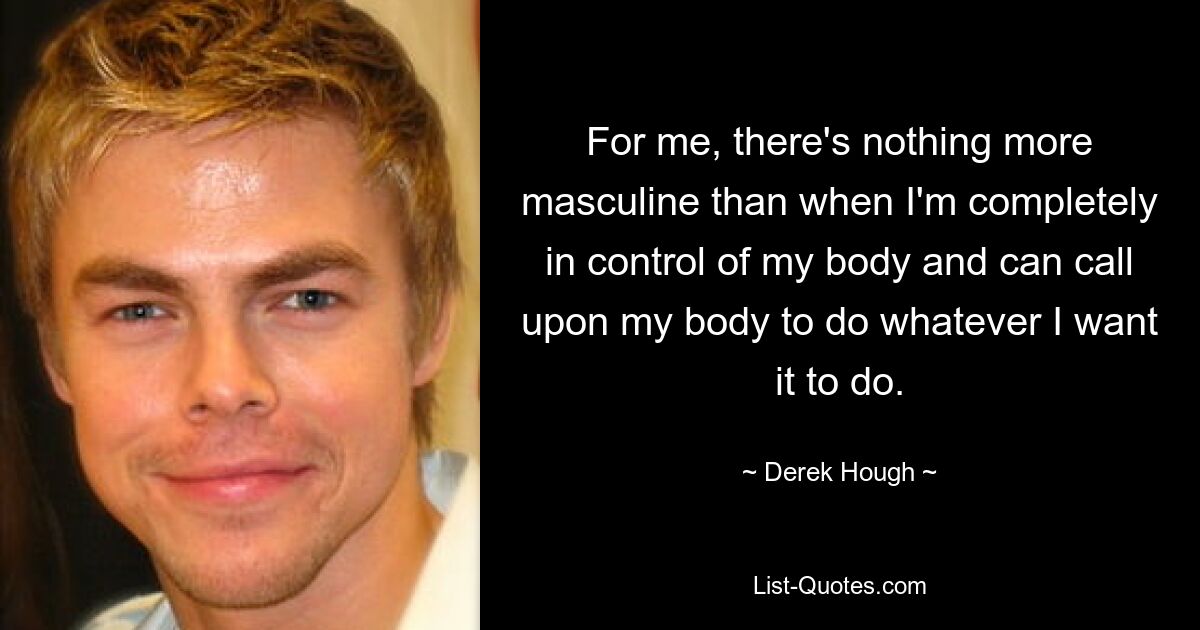 For me, there's nothing more masculine than when I'm completely in control of my body and can call upon my body to do whatever I want it to do. — © Derek Hough