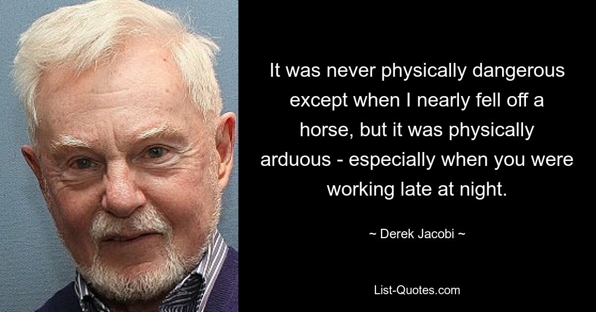 It was never physically dangerous except when I nearly fell off a horse, but it was physically arduous - especially when you were working late at night. — © Derek Jacobi