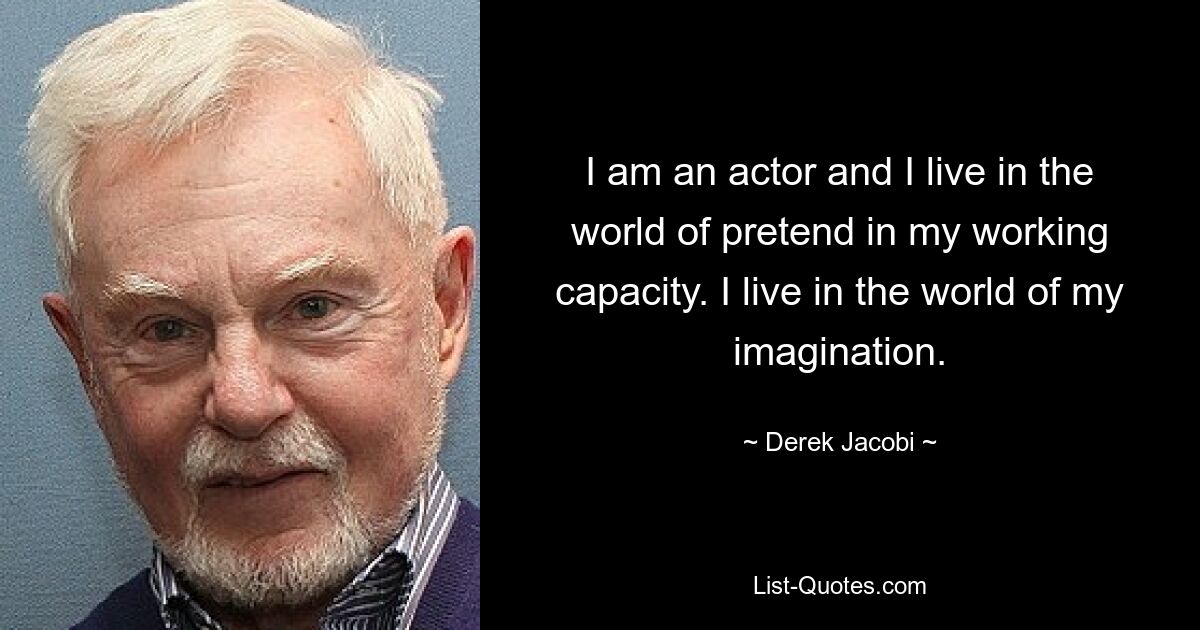 I am an actor and I live in the world of pretend in my working capacity. I live in the world of my imagination. — © Derek Jacobi