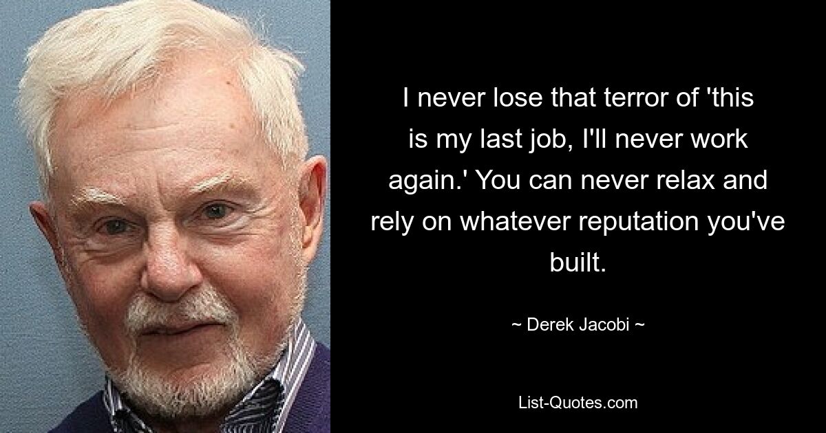 I never lose that terror of 'this is my last job, I'll never work again.' You can never relax and rely on whatever reputation you've built. — © Derek Jacobi