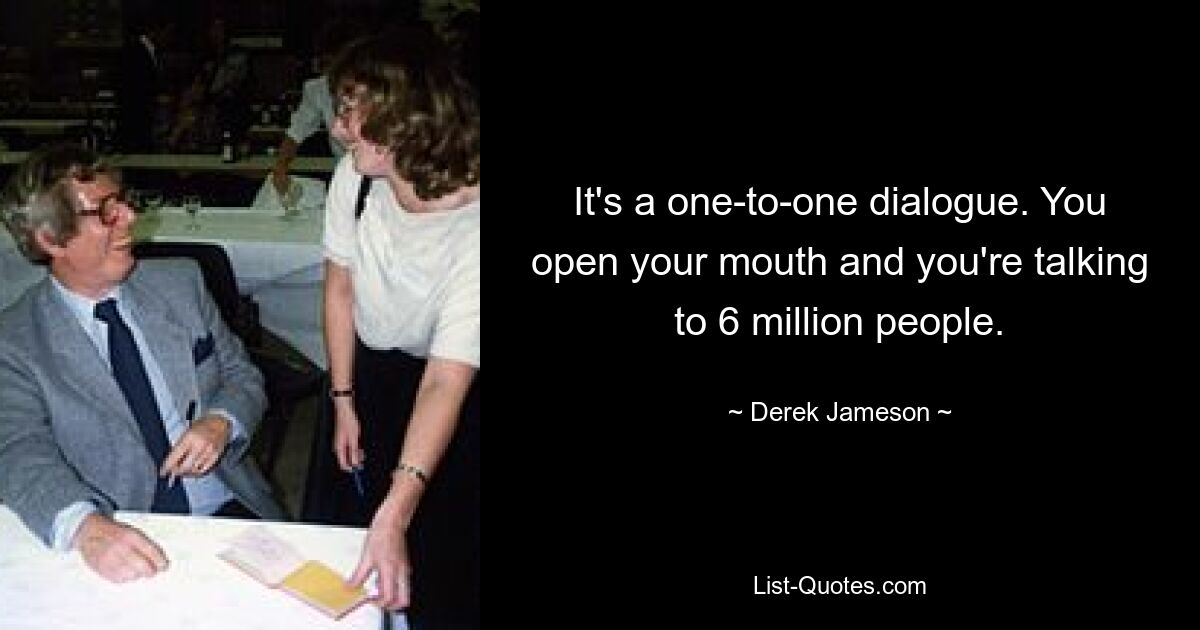 It's a one-to-one dialogue. You open your mouth and you're talking to 6 million people. — © Derek Jameson