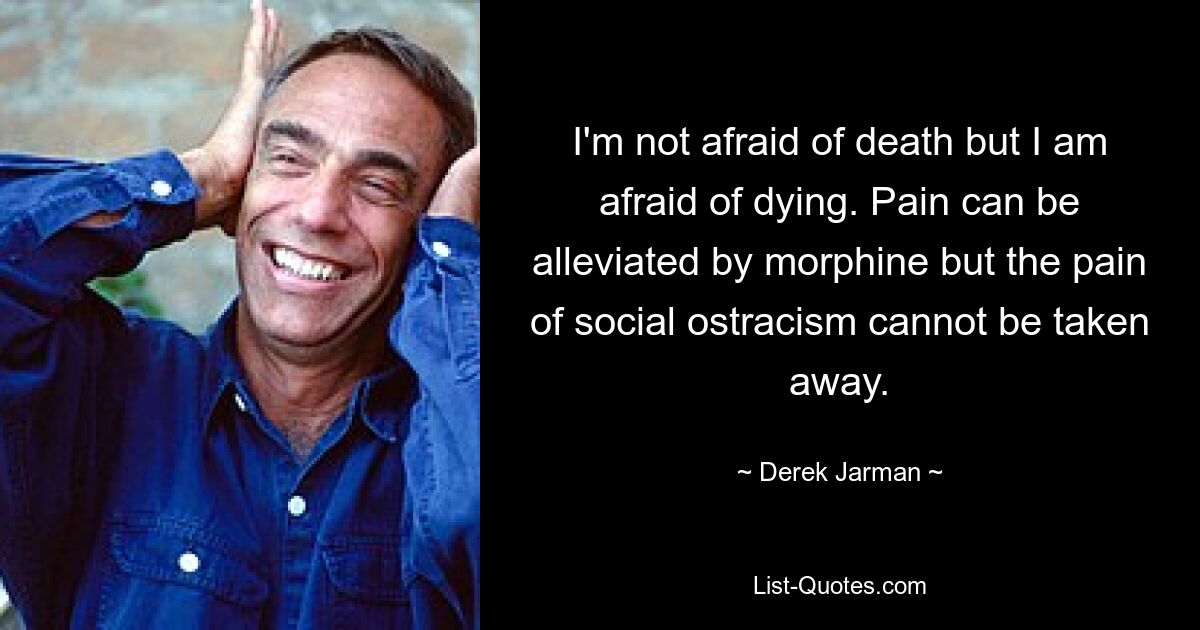 I'm not afraid of death but I am afraid of dying. Pain can be alleviated by morphine but the pain of social ostracism cannot be taken away. — © Derek Jarman