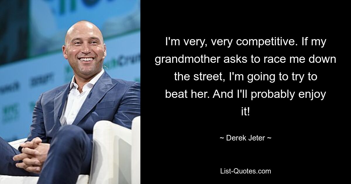 I'm very, very competitive. If my grandmother asks to race me down the street, I'm going to try to beat her. And I'll probably enjoy it! — © Derek Jeter