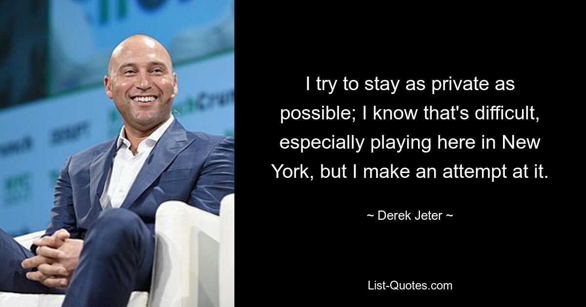 I try to stay as private as possible; I know that's difficult, especially playing here in New York, but I make an attempt at it. — © Derek Jeter