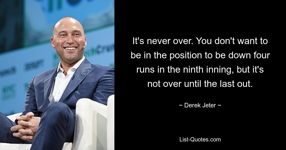 It's never over. You don't want to be in the position to be down four runs in the ninth inning, but it's not over until the last out. — © Derek Jeter