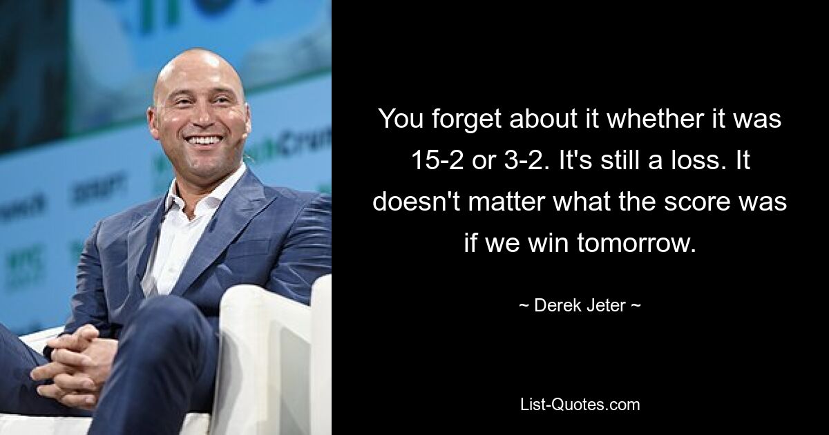 You forget about it whether it was 15-2 or 3-2. It's still a loss. It doesn't matter what the score was if we win tomorrow. — © Derek Jeter