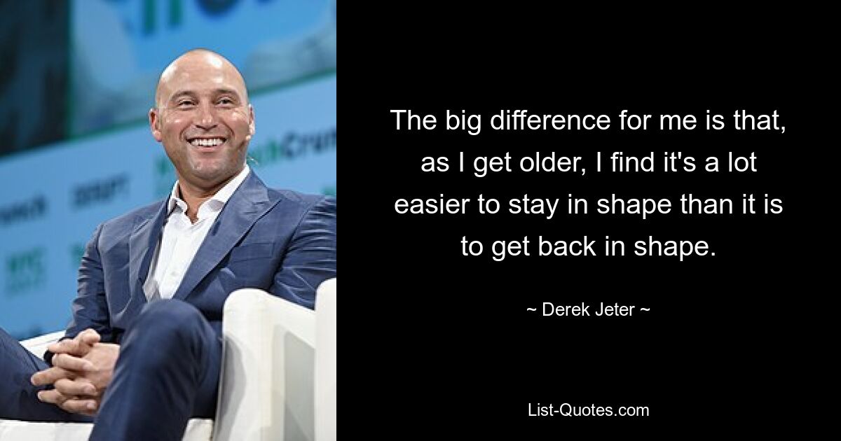 The big difference for me is that, as I get older, I find it's a lot easier to stay in shape than it is to get back in shape. — © Derek Jeter