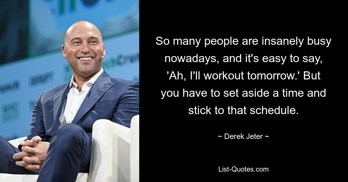 So many people are insanely busy nowadays, and it's easy to say, 'Ah, I'll workout tomorrow.' But you have to set aside a time and stick to that schedule. — © Derek Jeter