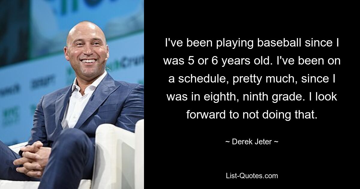 Ich spiele Baseball, seit ich 5 oder 6 Jahre alt bin. Seit ich in der achten oder neunten Klasse war, habe ich im Großen und Ganzen einen Zeitplan eingehalten. Ich freue mich darauf, das nicht zu tun. — © Derek Jeter