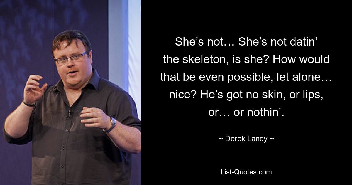 She’s not… She’s not datin’ the skeleton, is she? How would that be even possible, let alone… nice? He’s got no skin, or lips, or… or nothin’. — © Derek Landy