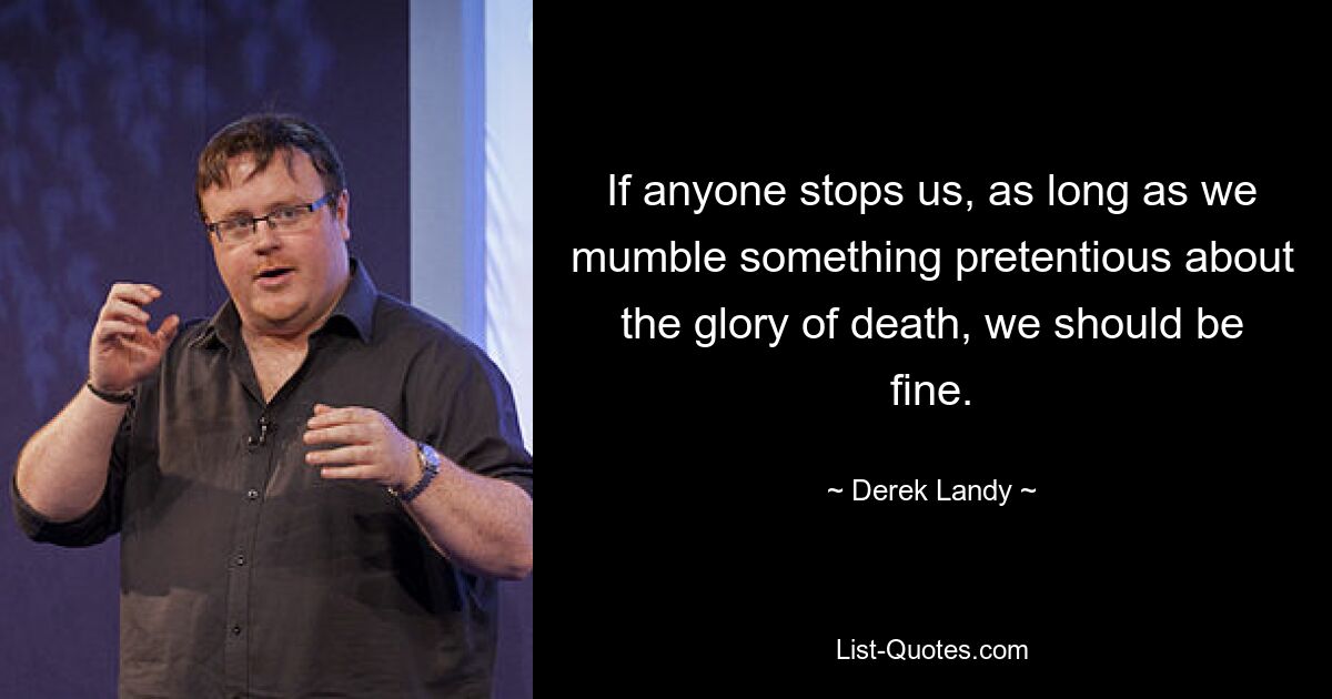 If anyone stops us, as long as we mumble something pretentious about the glory of death, we should be fine. — © Derek Landy