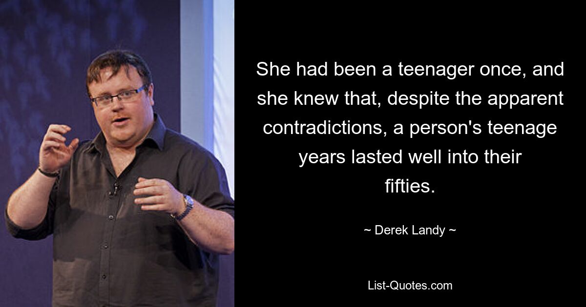 She had been a teenager once, and she knew that, despite the apparent contradictions, a person's teenage years lasted well into their fifties. — © Derek Landy