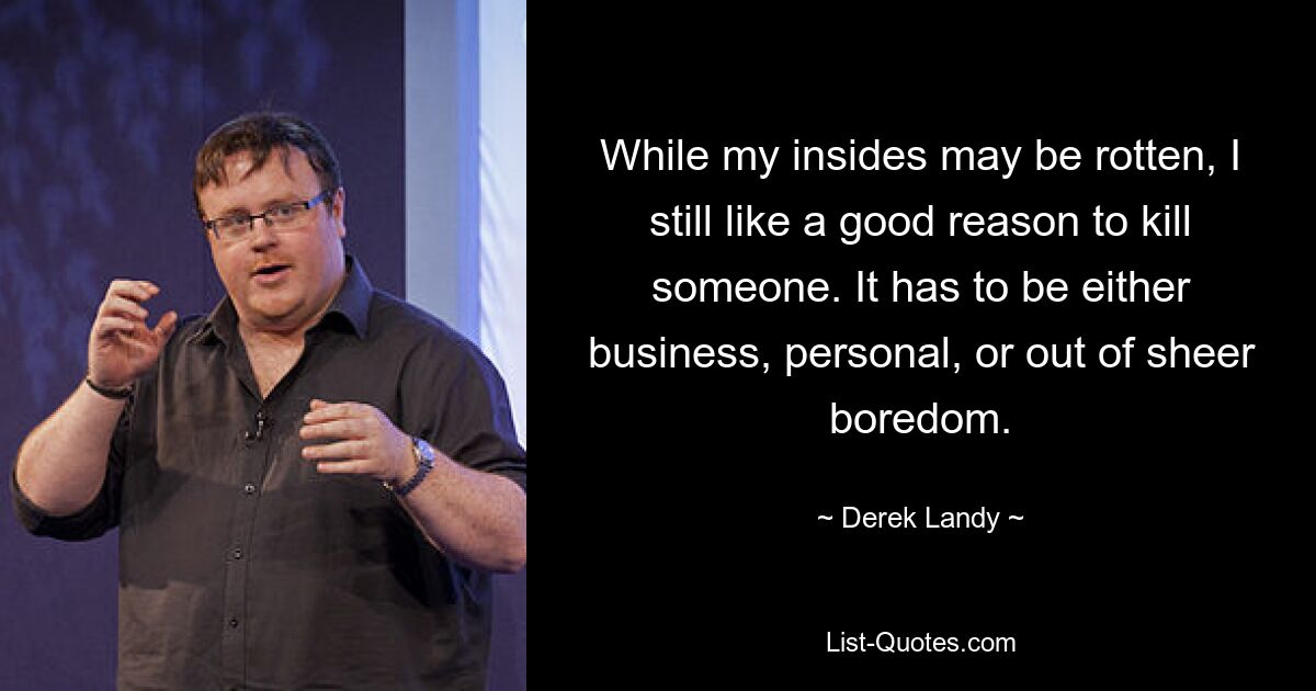 While my insides may be rotten, I still like a good reason to kill someone. It has to be either business, personal, or out of sheer boredom. — © Derek Landy