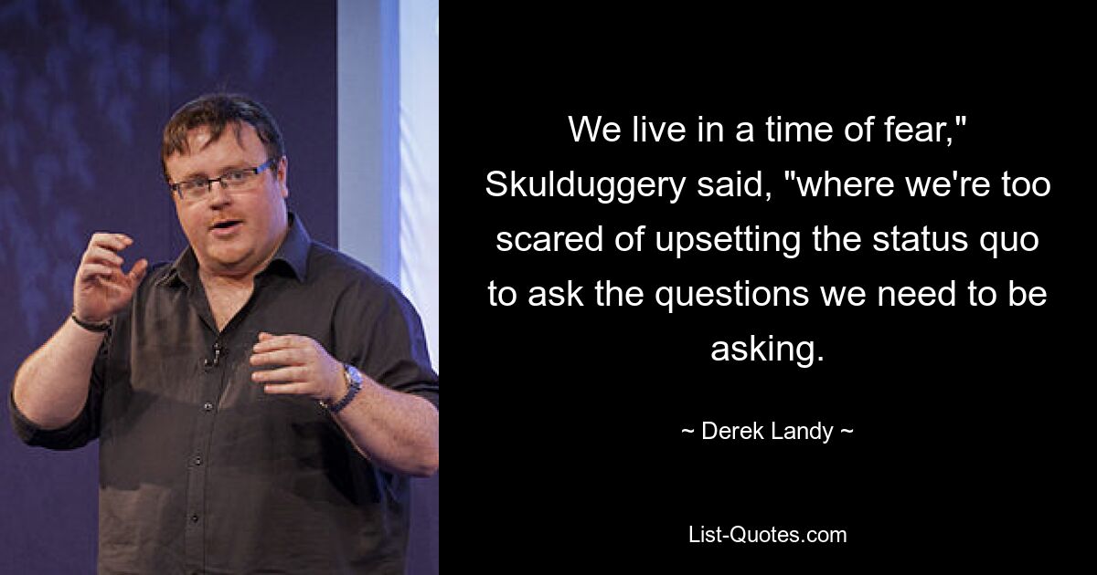 We live in a time of fear," Skulduggery said, "where we're too scared of upsetting the status quo to ask the questions we need to be asking. — © Derek Landy