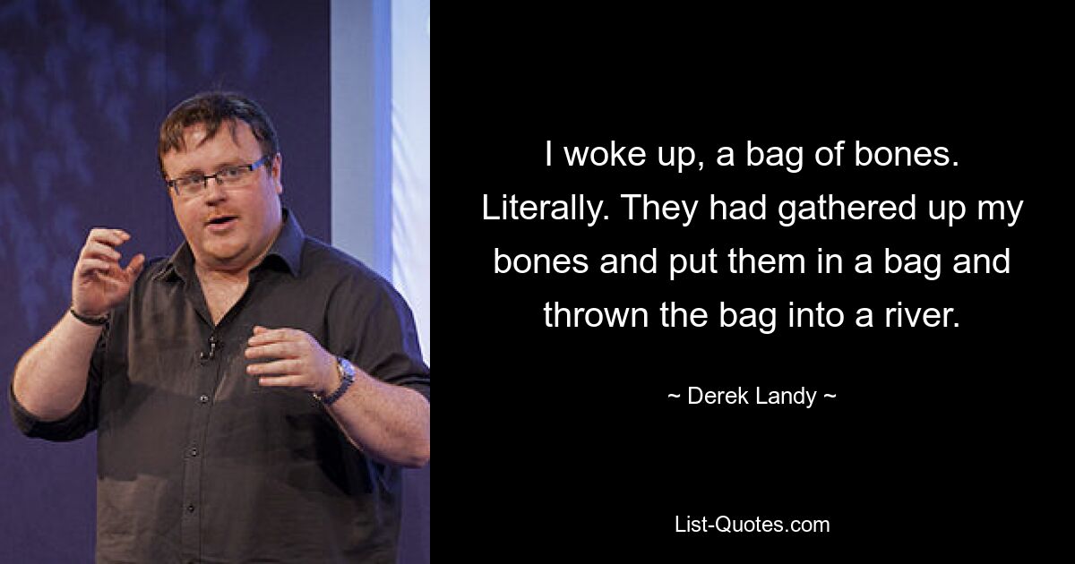 I woke up, a bag of bones. Literally. They had gathered up my bones and put them in a bag and thrown the bag into a river. — © Derek Landy