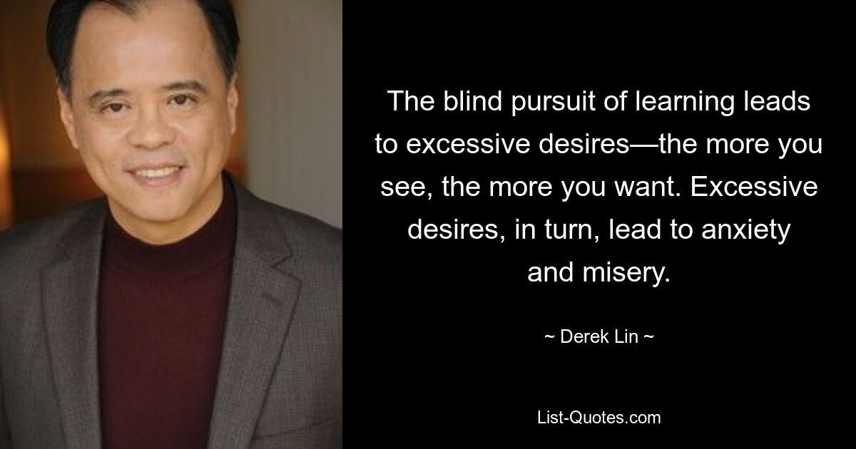 The blind pursuit of learning leads to excessive desires—the more you see, the more you want. Excessive desires, in turn, lead to anxiety and misery. — © Derek Lin