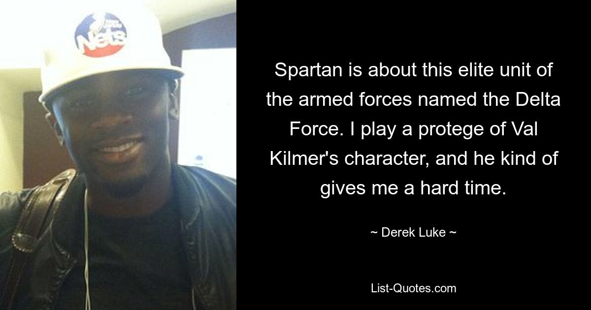 Spartan is about this elite unit of the armed forces named the Delta Force. I play a protege of Val Kilmer's character, and he kind of gives me a hard time. — © Derek Luke