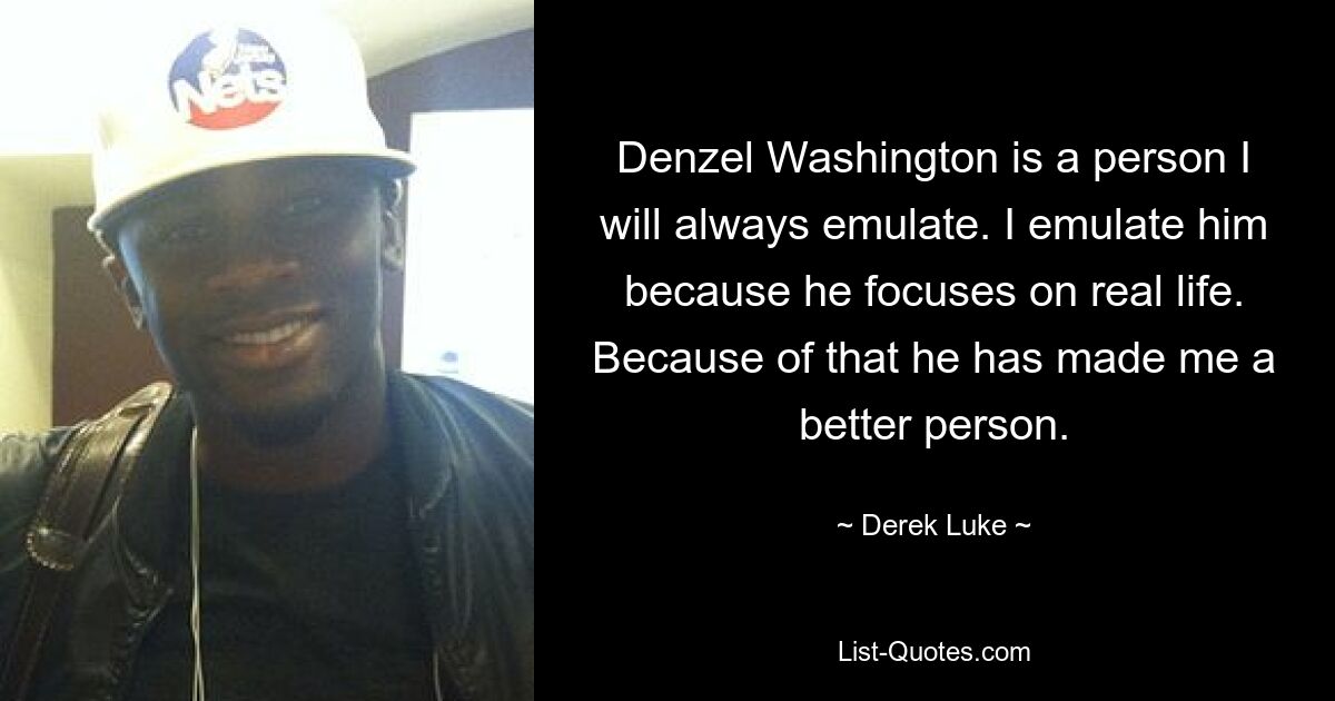 Denzel Washington is a person I will always emulate. I emulate him because he focuses on real life. Because of that he has made me a better person. — © Derek Luke