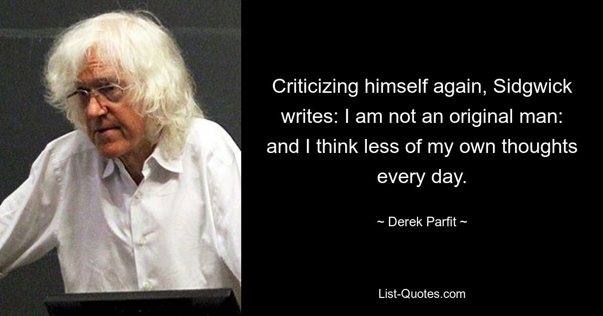 Criticizing himself again, Sidgwick writes: I am not an original man: and I think less of my own thoughts every day. — © Derek Parfit