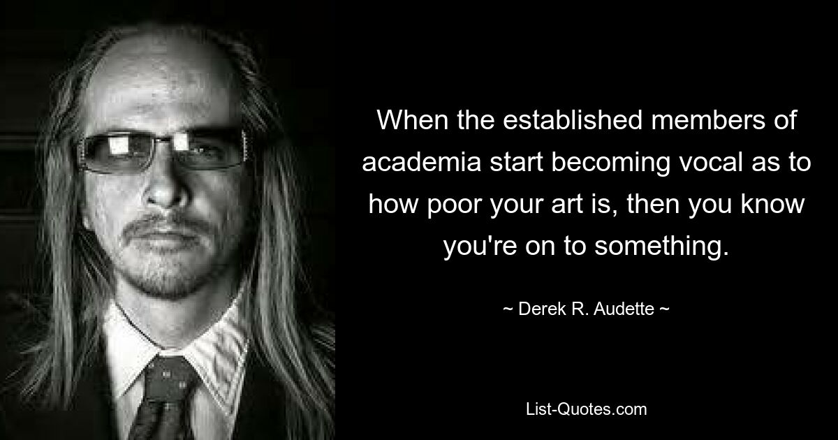 When the established members of academia start becoming vocal as to how poor your art is, then you know you're on to something. — © Derek R. Audette