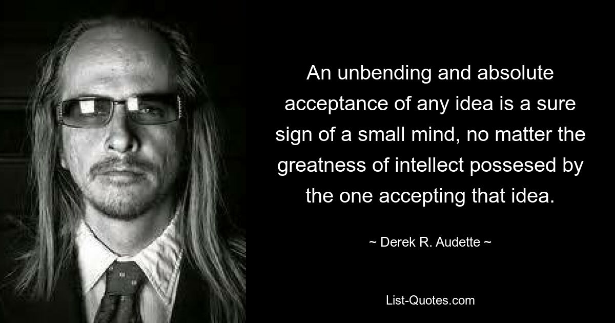 An unbending and absolute acceptance of any idea is a sure sign of a small mind, no matter the greatness of intellect possesed by the one accepting that idea. — © Derek R. Audette