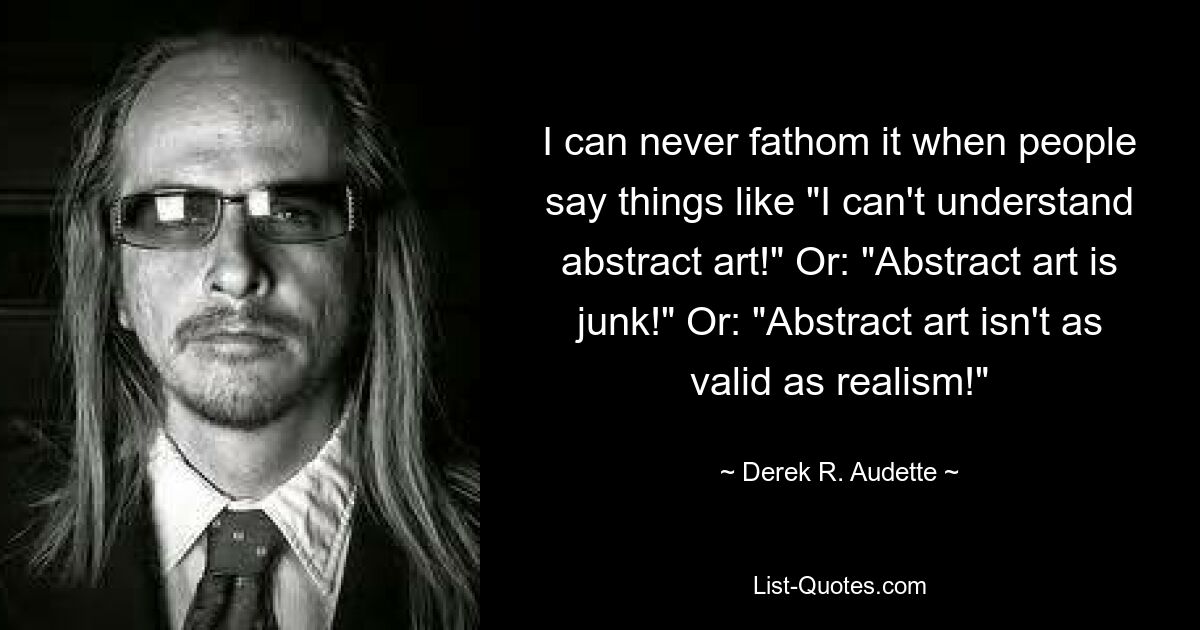 I can never fathom it when people say things like "I can't understand abstract art!" Or: "Abstract art is junk!" Or: "Abstract art isn't as valid as realism!" — © Derek R. Audette