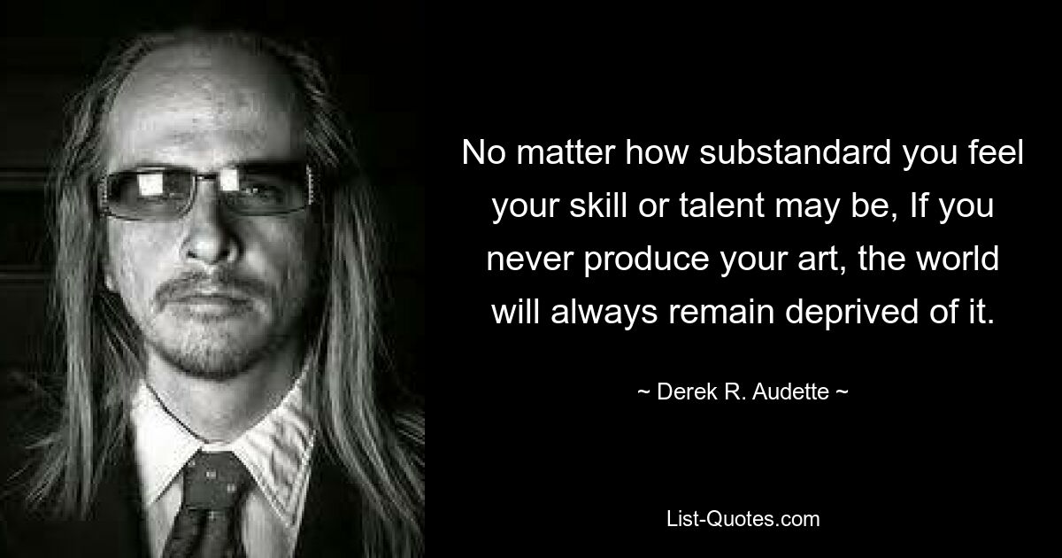 No matter how substandard you feel your skill or talent may be, If you never produce your art, the world will always remain deprived of it. — © Derek R. Audette