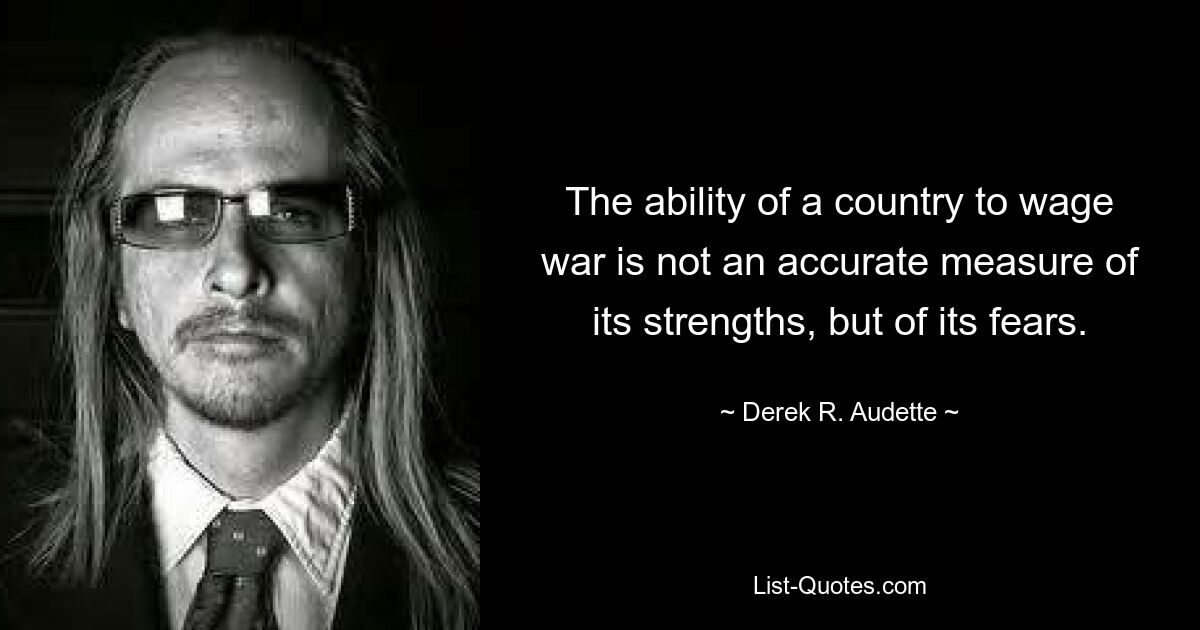 The ability of a country to wage war is not an accurate measure of its strengths, but of its fears. — © Derek R. Audette