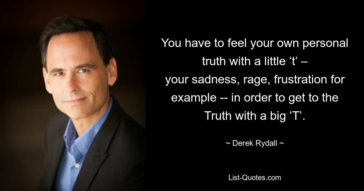 You have to feel your own personal truth with a little ‘t’ – your sadness, rage, frustration for example -- in order to get to the Truth with a big ‘T’. — © Derek Rydall