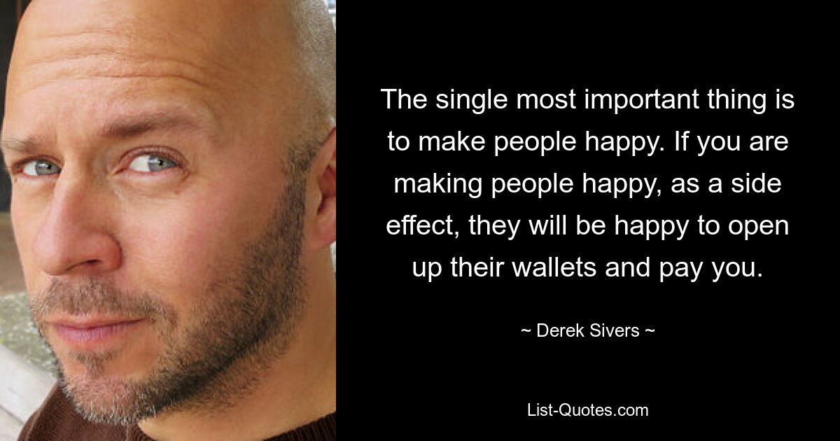 The single most important thing is to make people happy. If you are making people happy, as a side effect, they will be happy to open up their wallets and pay you. — © Derek Sivers