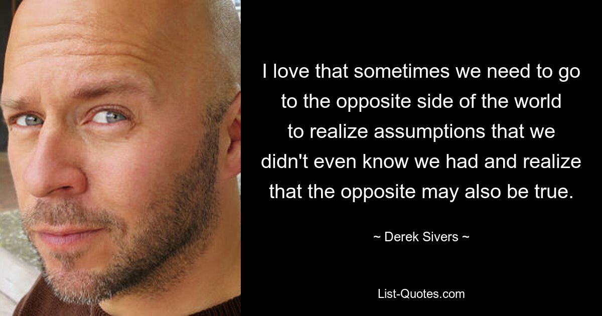 I love that sometimes we need to go to the opposite side of the world to realize assumptions that we didn't even know we had and realize that the opposite may also be true. — © Derek Sivers