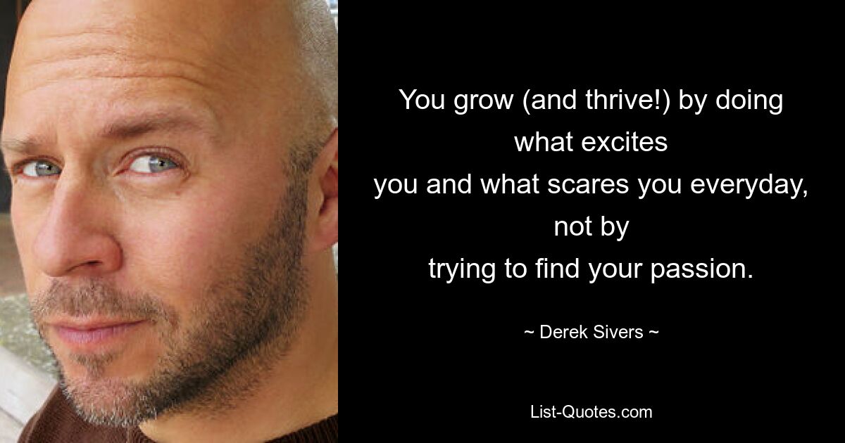 You grow (and thrive!) by doing what excites
you and what scares you everyday, not by
trying to find your passion. — © Derek Sivers