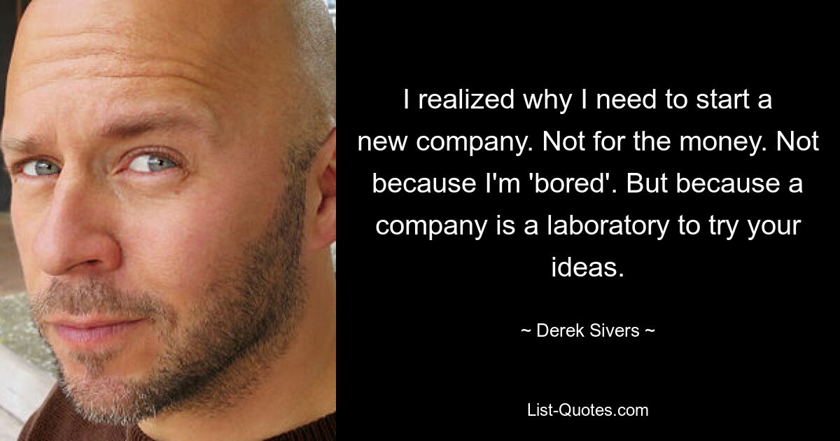 I realized why I need to start a new company. Not for the money. Not because I'm 'bored'. But because a company is a laboratory to try your ideas. — © Derek Sivers