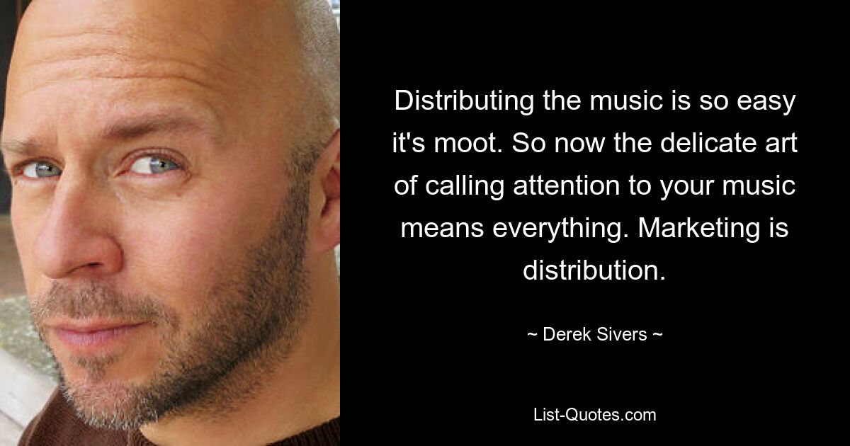 Distributing the music is so easy it's moot. So now the delicate art of calling attention to your music means everything. Marketing is distribution. — © Derek Sivers