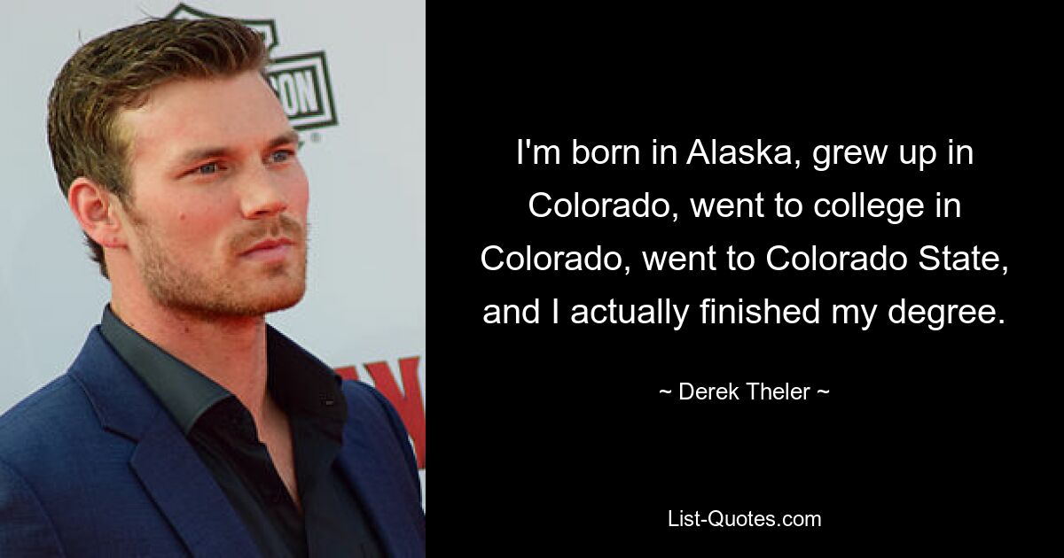 I'm born in Alaska, grew up in Colorado, went to college in Colorado, went to Colorado State, and I actually finished my degree. — © Derek Theler